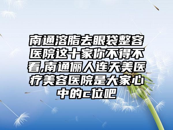 南通溶脂去眼袋整容医院这十家你不得不看,南通俪人连天美医疗美容医院是大家心中的c位吧