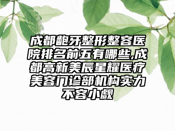 成都龅牙整形整容医院排名前五有哪些,成都高新美辰星耀医疗美容门诊部机构实力不容小觑