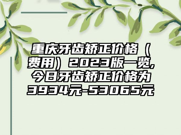 重庆牙齿矫正价格（费用）2023版一览,今日牙齿矫正价格为3934元-53065元