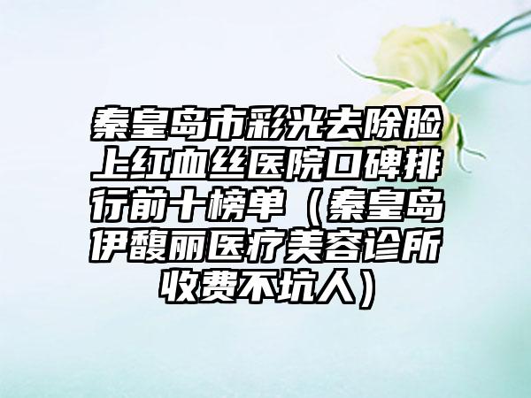 秦皇岛市彩光去除脸上红血丝医院口碑排行前十榜单（秦皇岛伊馥丽医疗美容诊所收费不坑人）