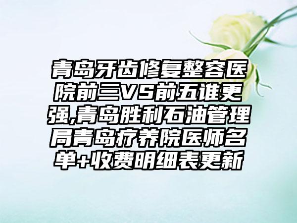 青岛牙齿修复整容医院前三VS前五谁更强,青岛胜利石油管理局青岛疗养院医师名单+收费明细表更新