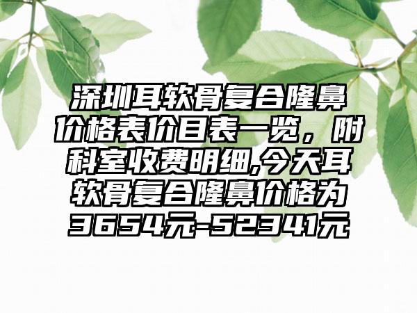 深圳耳软骨复合隆鼻价格表价目表一览，附科室收费明细,今天耳软骨复合隆鼻价格为3654元-52341元