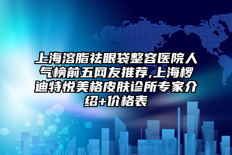 上海溶脂祛眼袋整容医院人气榜前五网友推荐,上海椤迪特悦美格皮肤诊所骨干医生介绍+价格表