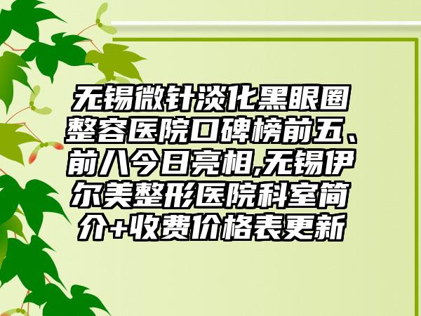 无锡微针淡化黑眼圈整容医院口碑榜前五、前八今日亮相,无锡伊尔美整形医院科室简介+收费价格表更新