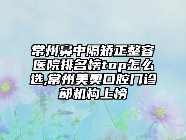 常州鼻中隔矫正整容医院排名榜top怎么选,常州美奥口腔门诊部机构上榜