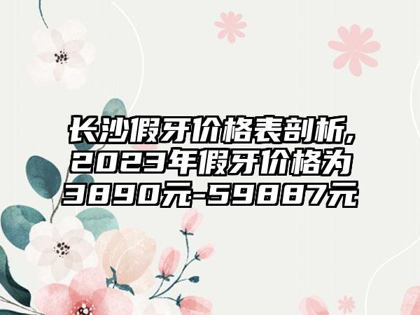 长沙假牙价格表剖析,2023年假牙价格为3890元-59887元