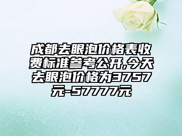 成都去眼泡价格表收费标准参考公开,今天去眼泡价格为3757元-57777元