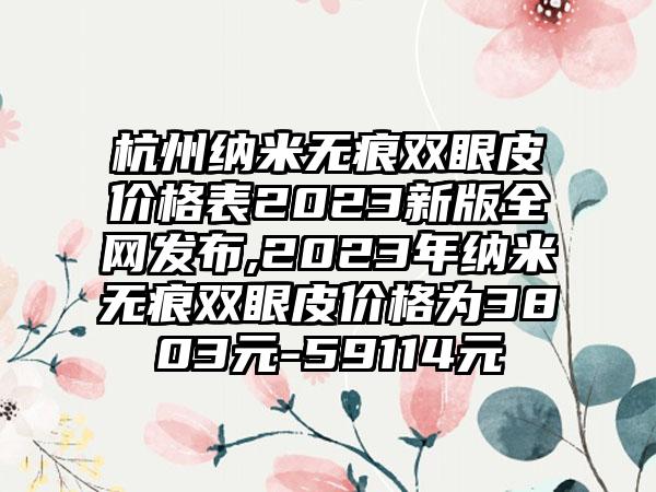 杭州纳米无痕双眼皮价格表2023新版全网发布,2023年纳米无痕双眼皮价格为3803元-59114元