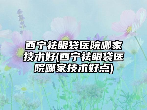 西宁祛眼袋医院哪家技术好(西宁祛眼袋医院哪家技术好点)