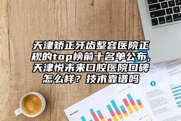 天津矫正牙齿整容医院正规的top榜前十名单公布,天津悦未来口腔医院口碑怎么样？技术靠谱吗