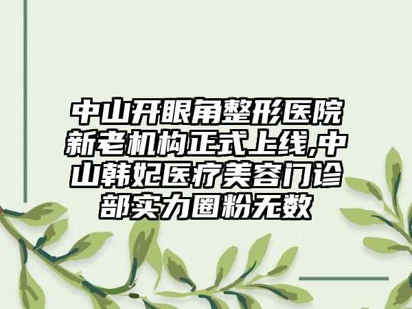 中山开眼角整形医院新老机构正式上线,中山韩妃医疗美容门诊部实力圈粉无数