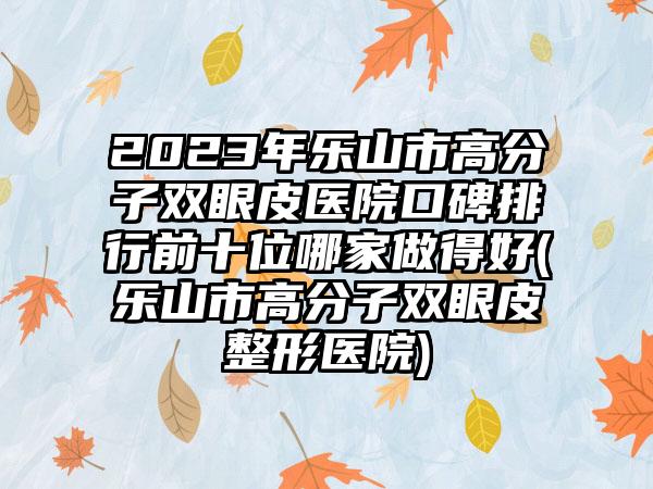 2023年乐山市高分子双眼皮医院口碑排行前十位哪家做得好(乐山市高分子双眼皮整形医院)