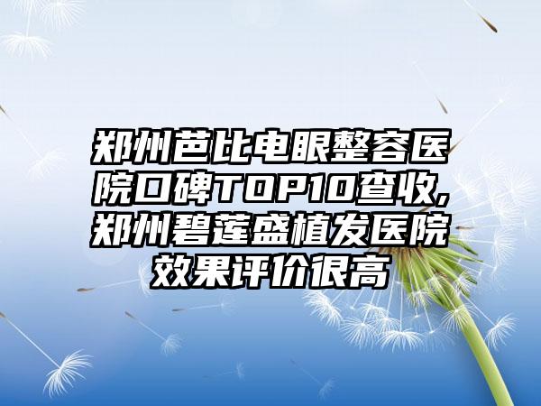 郑州芭比电眼整容医院口碑TOP10查收,郑州碧莲盛植发医院成果评价很高