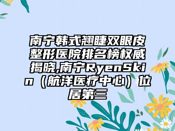 南宁韩式翘睫双眼皮整形医院排名榜权威揭晓,南宁RyenSkin（航洋医疗中心）位居第三