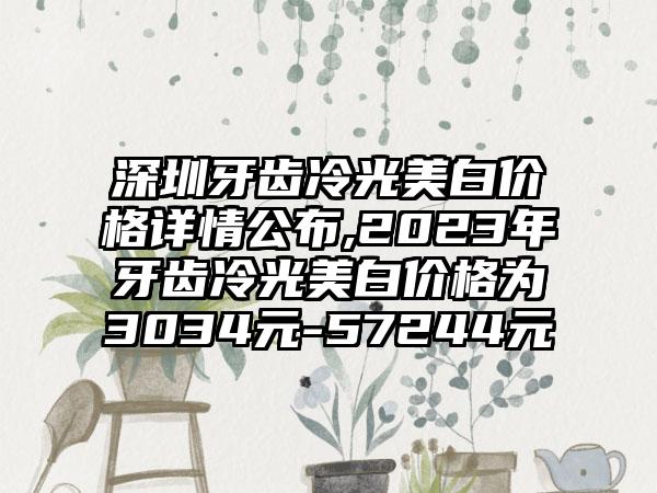 深圳牙齿冷光美白价格详情公布,2023年牙齿冷光美白价格为3034元-57244元