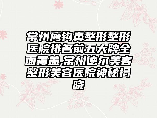 常州鹰钩鼻整形整形医院排名前五大牌多面覆盖,常州德尔美客整形美容医院神秘揭晓