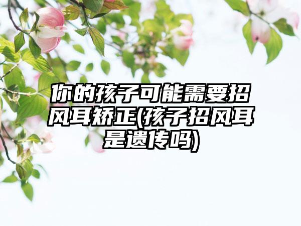 你的孩子可能需要招风耳矫正(孩子招风耳是遗传吗)