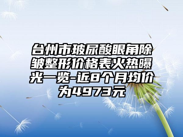 台州市玻尿酸眼角除皱整形价格表火热曝光一览-近8个月均价为4973元