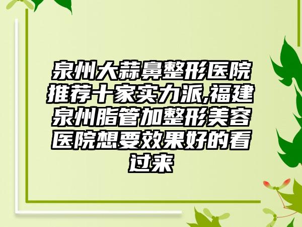 泉州大蒜鼻整形医院推荐十家实力派,福建泉州脂管加整形美容医院想要成果好的看过来