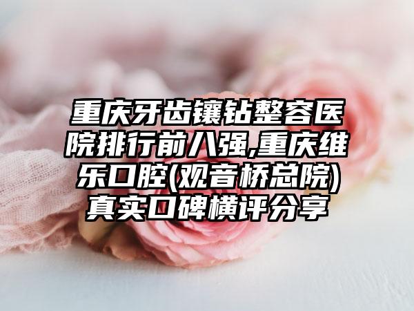 重庆牙齿镶钻整容医院排行前八强,重庆维乐口腔(观音桥总院)真实口碑横评分享