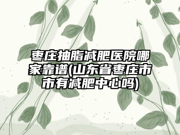 枣庄抽脂减肥医院哪家靠谱(山东省枣庄市市有减肥中心吗)