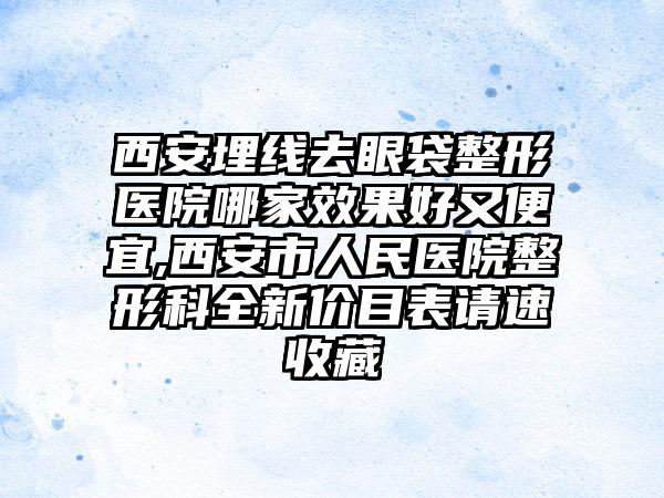 西安埋线去眼袋整形医院哪家成果好又便宜,西安市人民医院整形科全新价目表请速收藏