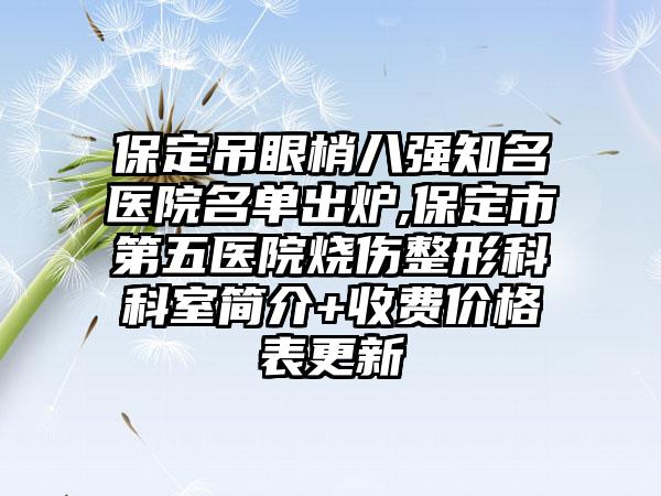 保定吊眼梢八强有名医院名单出炉,保定市第五医院烧伤整形科科室简介+收费价格表更新