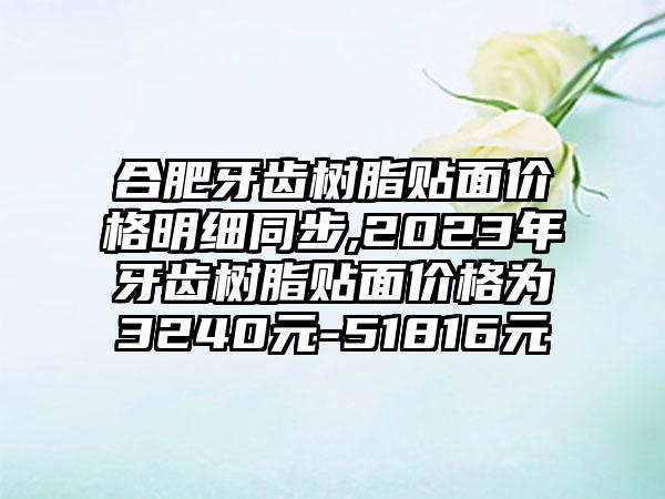 合肥牙齿树脂贴面价格明细同步,2023年牙齿树脂贴面价格为3240元-51816元