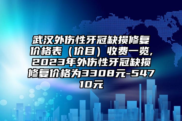 武汉外伤性牙冠缺损修复价格表（价目）收费一览,2023年外伤性牙冠缺损修复价格为3308元-54710元