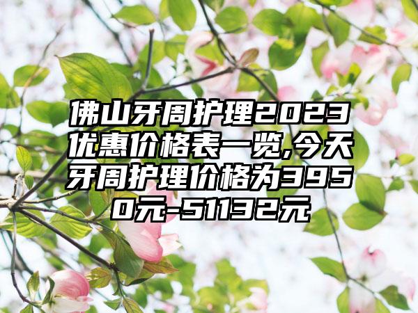 佛山牙周护理2023优惠价格表一览,今天牙周护理价格为3950元-51132元