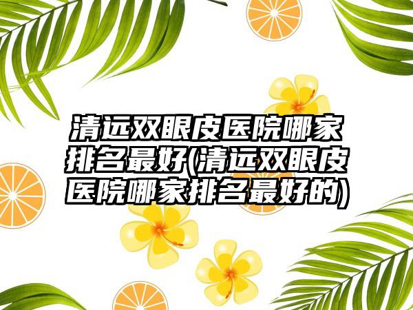 清远双眼皮医院哪家排名较好(清远双眼皮医院哪家排名较好的)