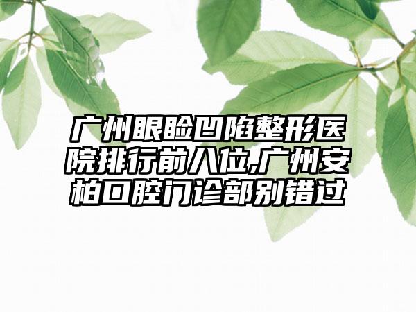 广州眼睑凹陷整形医院排行前八位,广州安柏口腔门诊部别错过