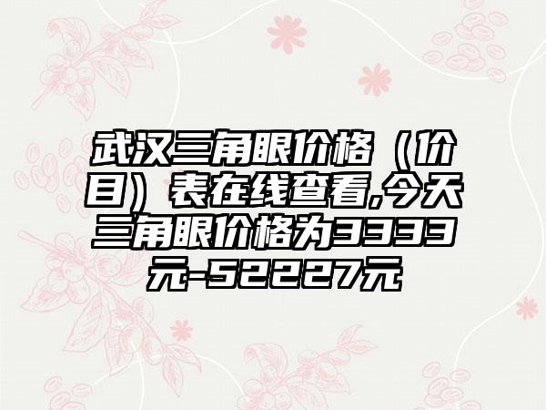 武汉三角眼价格（价目）表在线查看,今天三角眼价格为3333元-52227元