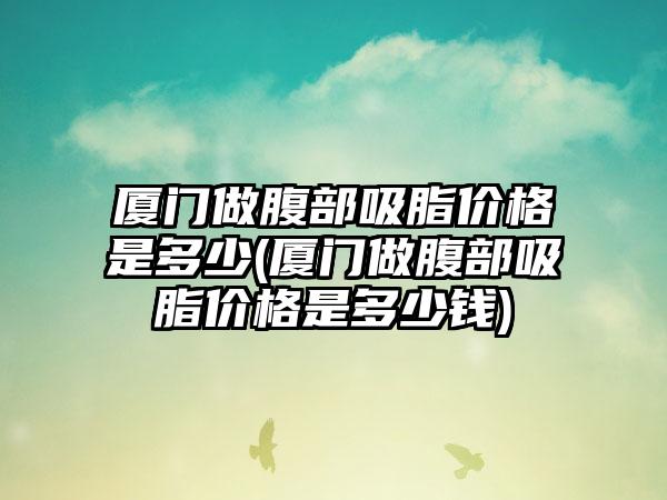 厦门做腹部吸脂价格是多少(厦门做腹部吸脂价格是多少钱)