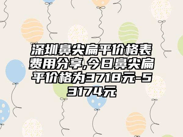 深圳鼻尖扁平价格表费用分享,今日鼻尖扁平价格为3718元-53174元