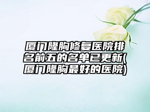 厦门隆胸修复医院排名前五的名单已更新(厦门隆胸较好的医院)