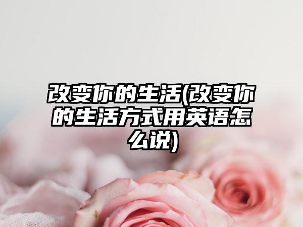 改变你的生活(改变你的生活方式用英语怎么说)