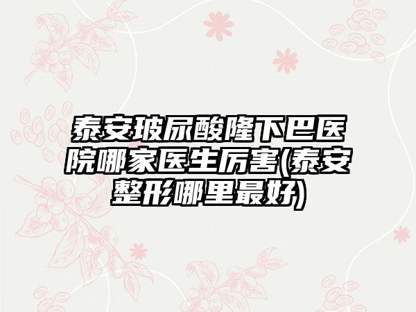 泰安玻尿酸隆下巴医院哪家医生厉害(泰安整形哪里较好)