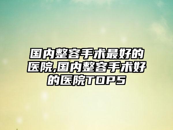 国内整容手术较好的医院,国内整容手术好的医院TOP5