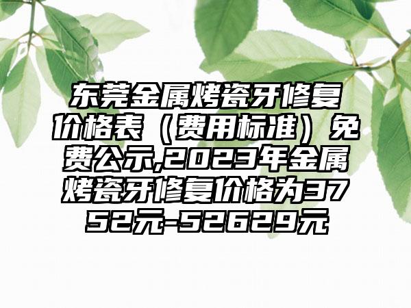 东莞金属烤瓷牙修复价格表（费用标准）免费公示,2023年金属烤瓷牙修复价格为3752元-52629元