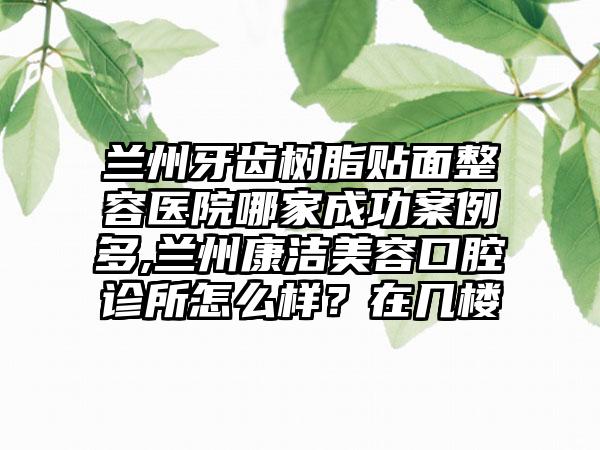 兰州牙齿树脂贴面整容医院哪家成功实例多,兰州康洁美容口腔诊所怎么样？在几楼