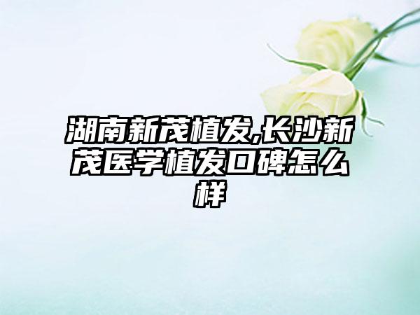 湖南新茂植发,长沙新茂医学植发口碑怎么样