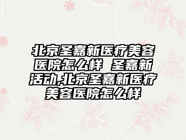 北京圣嘉新医疗美容医院怎么样 圣嘉新活动,北京圣嘉新医疗美容医院怎么样