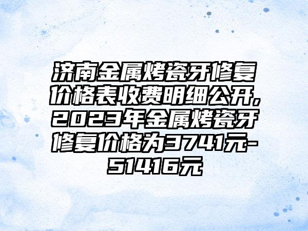 济南金属烤瓷牙修复价格表收费明细公开,2023年金属烤瓷牙修复价格为3741元-51416元