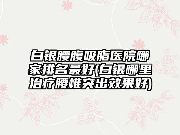 白银腰腹吸脂医院哪家排名较好(白银哪里治疗腰椎突出成果好)