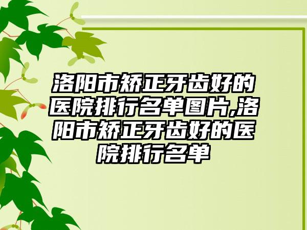 洛阳市矫正牙齿好的医院排行名单图片,洛阳市矫正牙齿好的医院排行名单