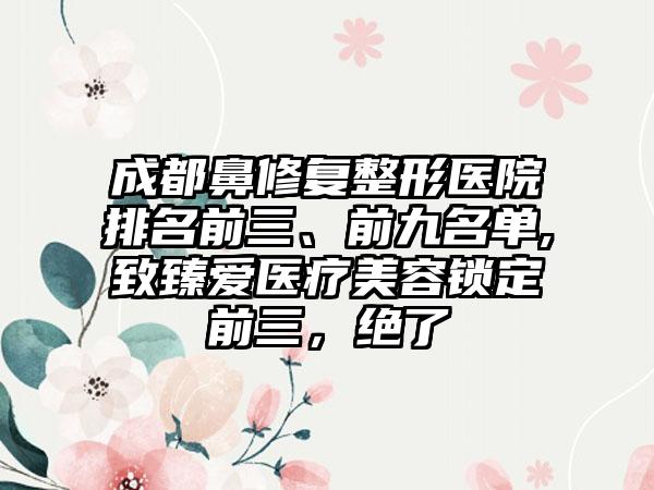 成都鼻修复整形医院排名前三、前九名单,致臻爱医疗美容锁定前三，绝了