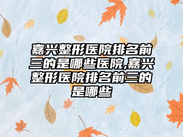 嘉兴整形医院排名前三的是哪些医院,嘉兴整形医院排名前三的是哪些