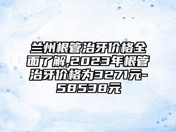 兰州根管治牙价格多面了解,2023年根管治牙价格为3271元-58538元