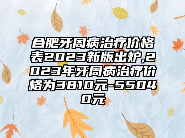 合肥牙周病治疗价格表2023新版出炉,2023年牙周病治疗价格为3810元-55040元